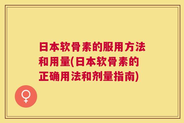 日本软骨素的服用方法和用量(日本软骨素的正确用法和剂量指南) 日本软骨素的服用方法和用量(日本软骨素的正确用法和剂量指南)
