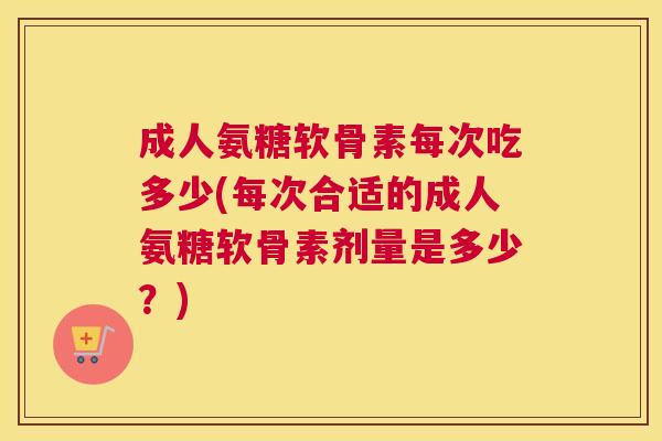 成人氨糖软骨素每次吃多少(每次合适的成人氨糖软骨素剂量是多少?)
