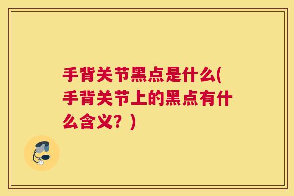 手背关节黑点是什么(手背关节上的黑点有什么含义?) 手背关节黑点是什么(手背关节上的黑点有什么含义?)
