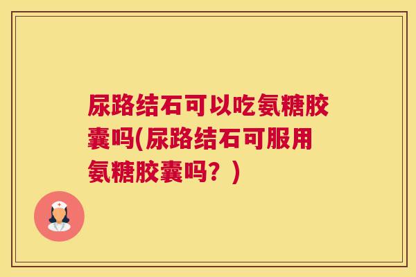 尿路结石可以吃氨糖胶囊吗(尿路结石可服用氨糖胶囊吗?)