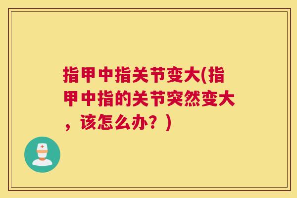 指甲中指关节变大(指甲中指的关节突然变大,该怎么办?)
