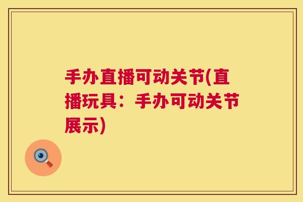 手办直播可动关节(直播玩具:手办可动关节展示)