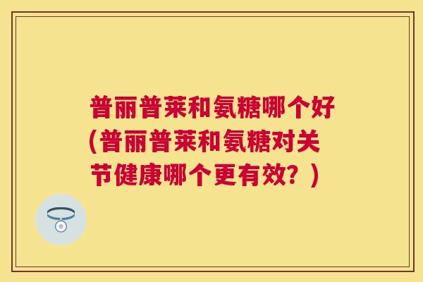 普丽普莱和氨糖哪个好(普丽普莱和氨糖对关节健康哪个更有效？)