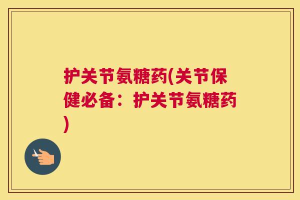 护关节氨糖药(关节保健必备:护关节氨糖药)