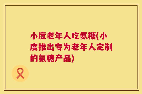 小度老年人吃氨糖(小度推出专为老年人定制的氨糖产品)