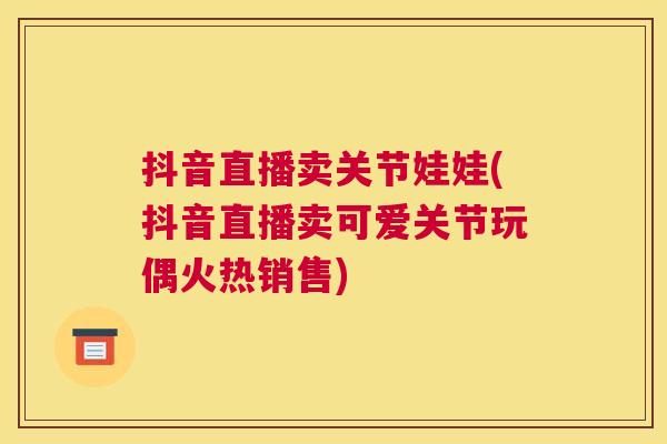 抖音直播卖关节娃娃(抖音直播卖可爱关节玩偶火热销售)