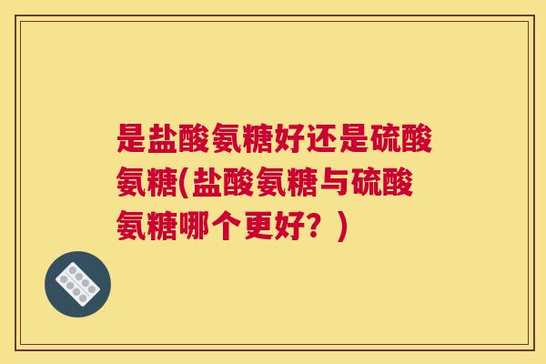 是盐酸氨糖好还是硫酸氨糖(盐酸氨糖与硫酸氨糖哪个更好？)