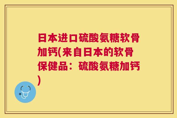 日本进口硫酸氨糖软骨加钙(来自日本的软骨保健品:硫酸氨糖加钙)