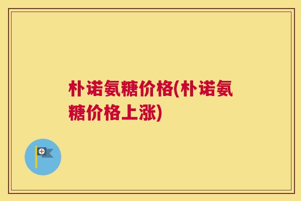朴诺氨糖价格(朴诺氨糖价格上涨)