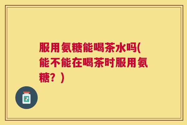 服用氨糖能喝茶水吗(能不能在喝茶时服用氨糖?)