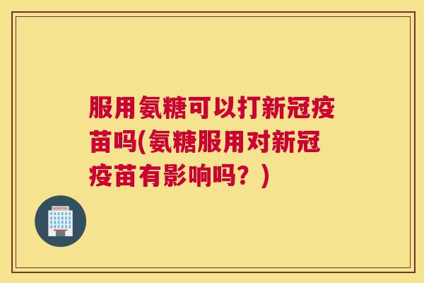 服用氨糖可以打新冠疫苗吗(氨糖服用对新冠疫苗有影响吗?)