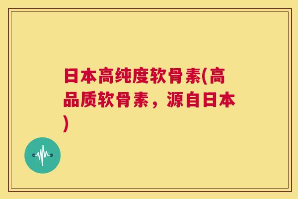 日本高纯度软骨素(高品质软骨素,源自日本) 日本高纯度软骨素(高品质软骨素,源自日本)