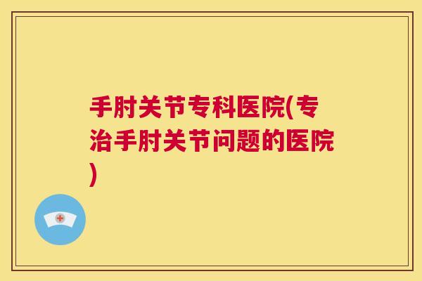手肘关节专科医院(专手肘关节问题的医院) 手肘关节专科医院(专手肘关节问题的医院)
