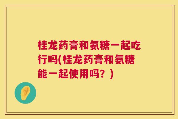 桂龙药膏和氨糖一起吃行吗(桂龙药膏和氨糖能一起使用吗?) 桂龙药膏和氨糖一起吃行吗(桂龙药膏和氨糖能一起使用吗?)