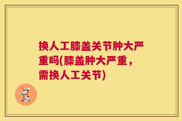 换人工膝盖关节肿大严重吗(膝盖肿大严重,需换人工关节)
