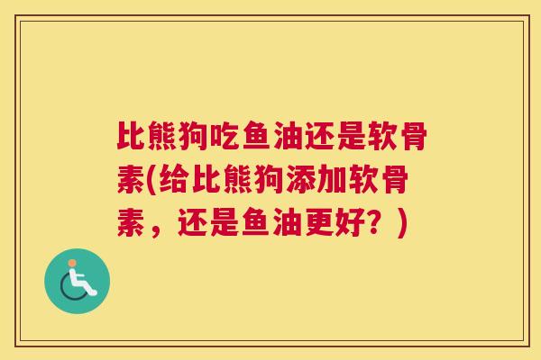比熊狗吃鱼油还是软骨素(给比熊狗添加软骨素，还是鱼油更好？)