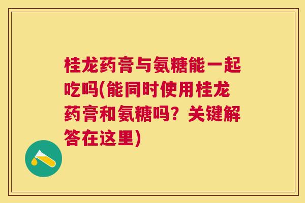 桂龙药膏与氨糖能一起吃吗(能同时使用桂龙药膏和氨糖吗?关键解答在这里)