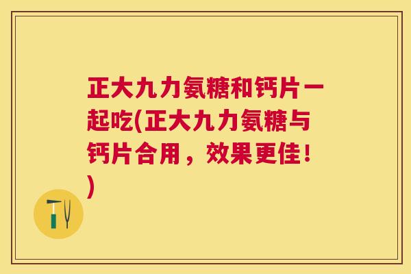 正大九力氨糖和钙片一起吃(正大九力氨糖与钙片合用,效果更佳!)