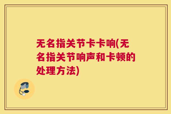 无名指关节卡卡响(无名指关节响声和卡顿的处理方法) 无名指关节卡卡响(无名指关节响声和卡顿的处理方法)