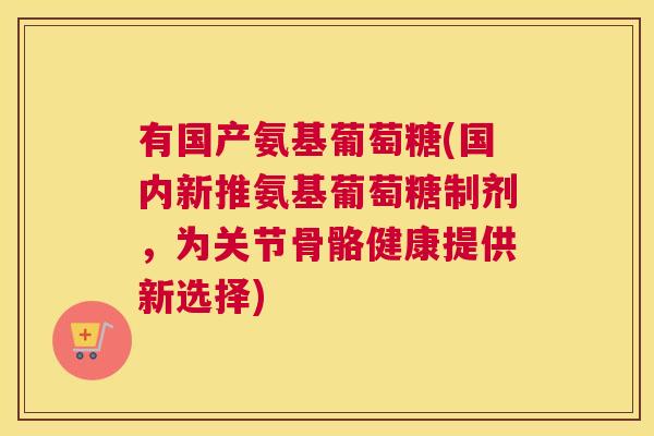 有国产氨基葡萄糖(国内新推氨基葡萄糖制剂,为关节骨骼健康提供新选择)