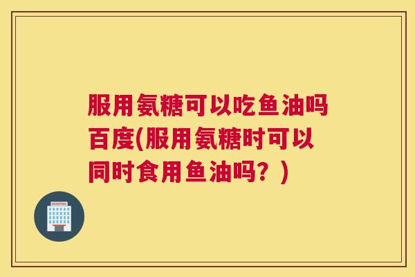 服用氨糖可以吃鱼油吗百度(服用氨糖时可以同时食用鱼油吗?)