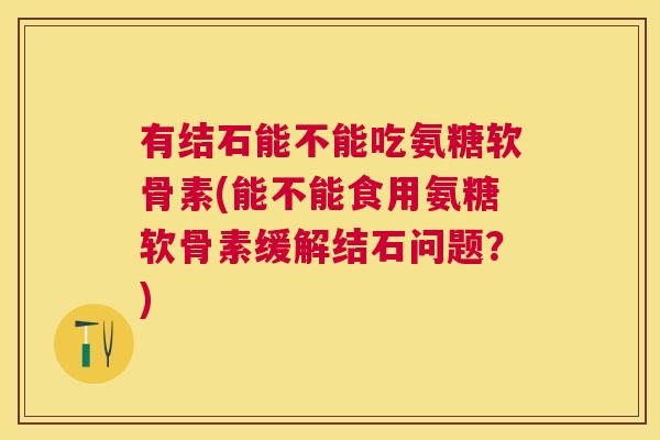 有结石能不能吃氨糖软骨素(能不能食用氨糖软骨素缓解结石问题?)