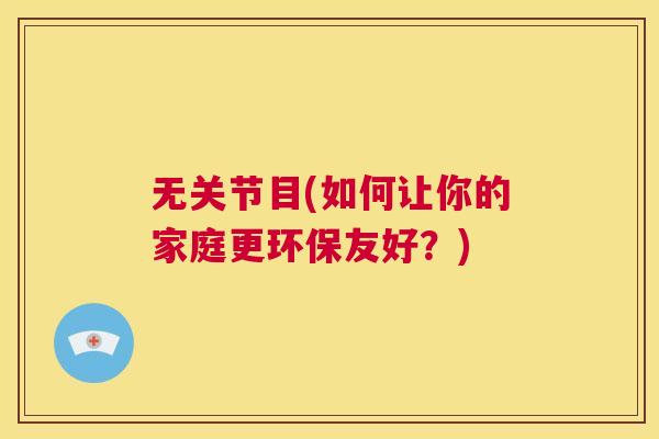 无关节目(如何让你的家庭更环保友好？)
