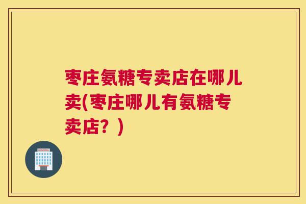 枣庄氨糖专卖店在哪儿卖(枣庄哪儿有氨糖专卖店?)
