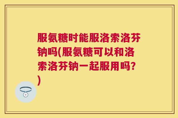 服氨糖时能服洛索洛芬钠吗(服氨糖可以和洛索洛芬钠一起服用吗？)