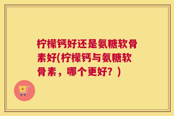 柠檬钙好还是氨糖软骨素好(柠檬钙与氨糖软骨素,哪个更好?) 柠檬钙好还是氨糖软骨素好(柠檬钙与氨糖软骨素,哪个更好?)