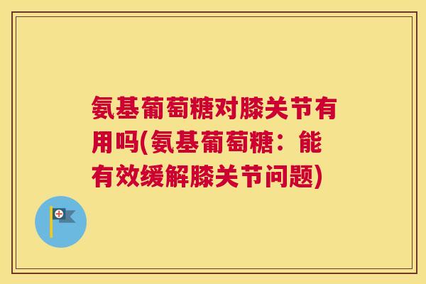 氨基葡萄糖对膝关节有用吗(氨基葡萄糖:能有效缓解膝关节问题) 氨基葡萄糖对膝关节有用吗(氨基葡萄糖:能有效缓解膝关节问题)