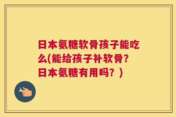日本氨糖软骨孩子能吃么(能给孩子补软骨?日本氨糖有用吗?)