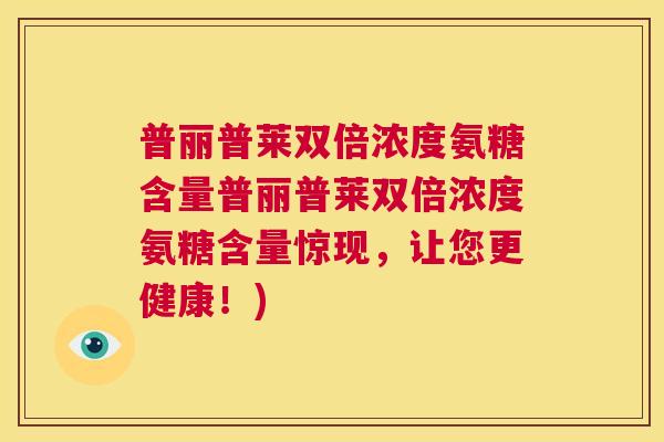 普丽普莱双倍浓度氨糖含量普丽普莱双倍浓度氨糖含量惊现,让您更健康!)