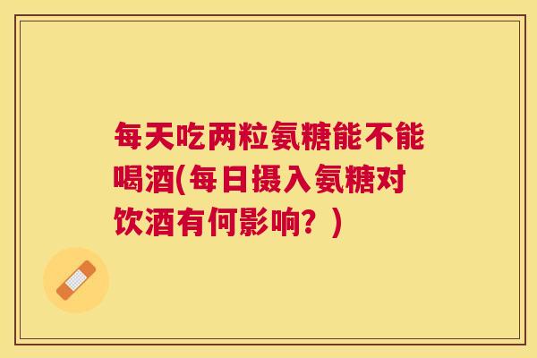 每天吃两粒氨糖能不能喝酒(每日摄入氨糖对饮酒有何影响?) 每天吃两粒氨糖能不能喝酒(每日摄入氨糖对饮酒有何影响?)