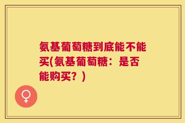 氨基葡萄糖到底能不能买(氨基葡萄糖:是否能购买?)
