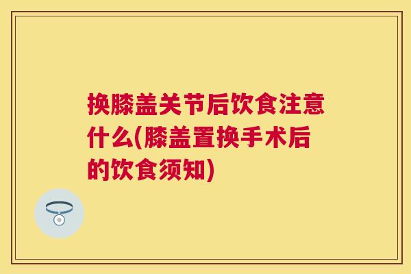 换膝盖关节后饮食注意什么(膝盖置换手术后的饮食须知)