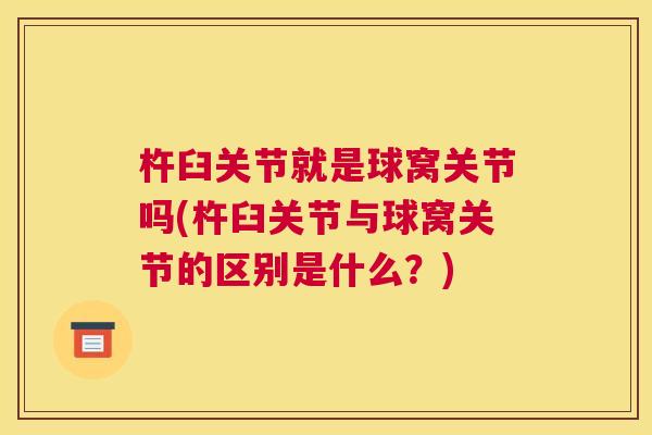 杵臼关节就是球窝关节吗(杵臼关节与球窝关节的区别是什么？)