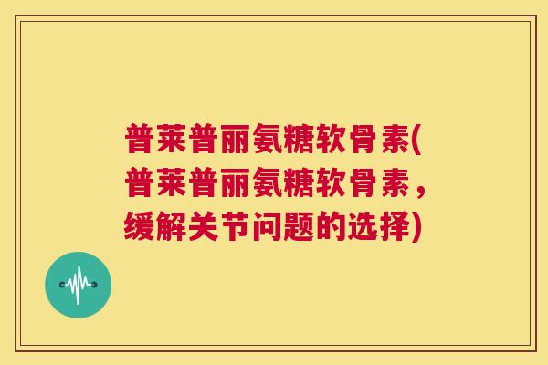 普莱普丽氨糖软骨素(普莱普丽氨糖软骨素,缓解关节问题的选择) 普莱普丽氨糖软骨素(普莱普丽氨糖软骨素,缓解关节问题的选择)
