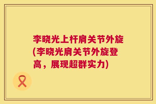 李晓光上杆肩关节外旋(李晓光肩关节外旋登高,展现超群实力)