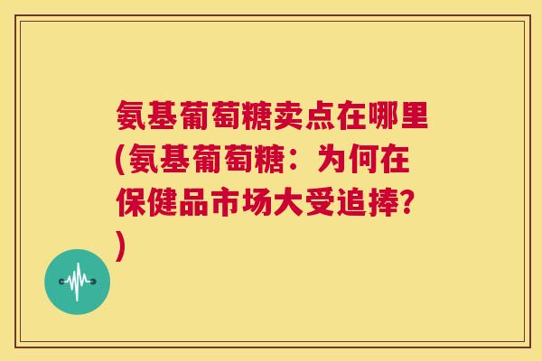 氨基葡萄糖卖点在哪里(氨基葡萄糖:为何在保健品市场大受追捧?)