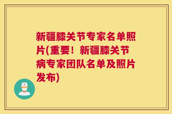 新疆膝关节专家名单照片(重要!新疆膝关节病专家团队名单及照片发布)