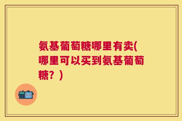 氨基葡萄糖哪里有卖(哪里可以买到氨基葡萄糖?)