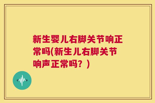 新生婴儿右脚关节响正常吗(新生儿右脚关节响声正常吗?) 新生婴儿右脚关节响正常吗(新生儿右脚关节响声正常吗?)