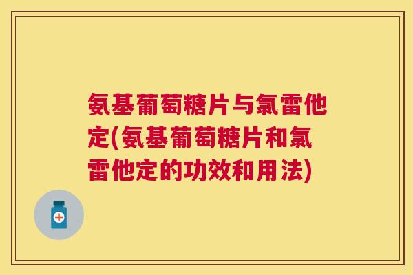 氨基葡萄糖片与氯雷他定(氨基葡萄糖片和氯雷他定的功效和用法) 氨基葡萄糖片与氯雷他定(氨基葡萄糖片和氯雷他定的功效和用法)
