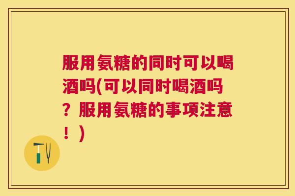 服用氨糖的同时可以喝酒吗(可以同时喝酒吗?服用氨糖的事项注意!)