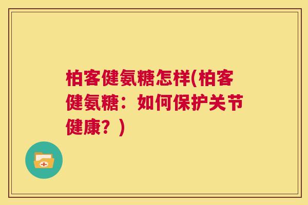 柏客健氨糖怎样(柏客健氨糖:如何保护关节健康?)
