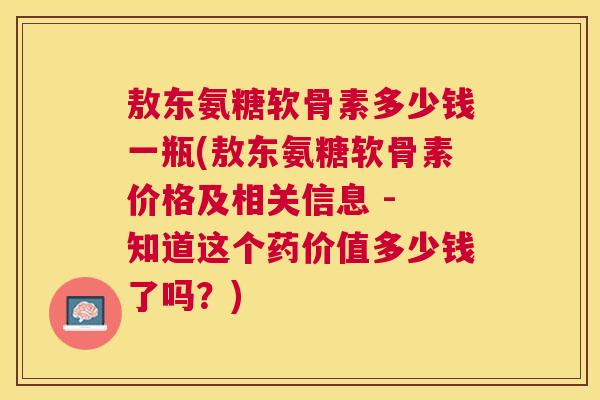 敖东氨糖软骨素多少钱一瓶(敖东氨糖软骨素价格及相关信息 - 知道这个药价值多少钱了吗?)