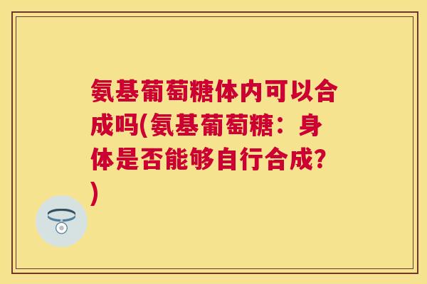 氨基葡萄糖体内可以合成吗(氨基葡萄糖:身体是否能够自行合成?) 氨基葡萄糖体内可以合成吗(氨基葡萄糖:身体是否能够自行合成?)