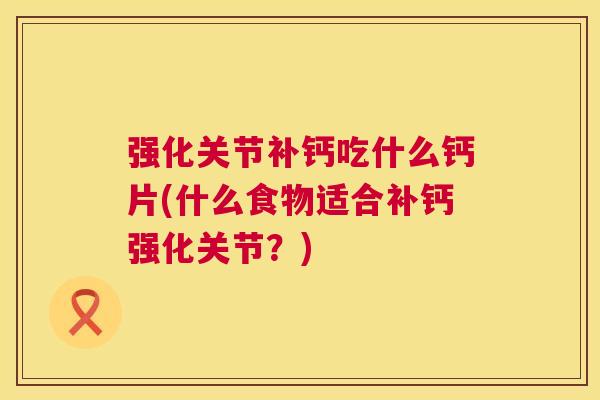 强化关节补钙吃什么钙片(什么食物适合补钙强化关节?) 强化关节补钙吃什么钙片(什么食物适合补钙强化关节?)