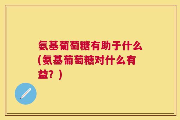 氨基葡萄糖有助于什么(氨基葡萄糖对什么有益?)